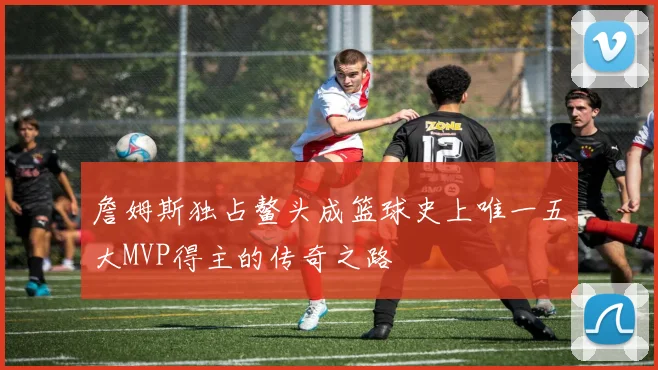 詹姆斯独占鳌头成篮球史上唯一五大MVP得主的传奇之路