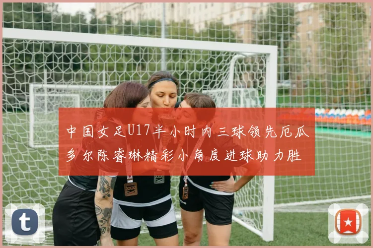 中国女足U17半小时内三球领先厄瓜多尔陈睿琳精彩小角度进球助力胜利
