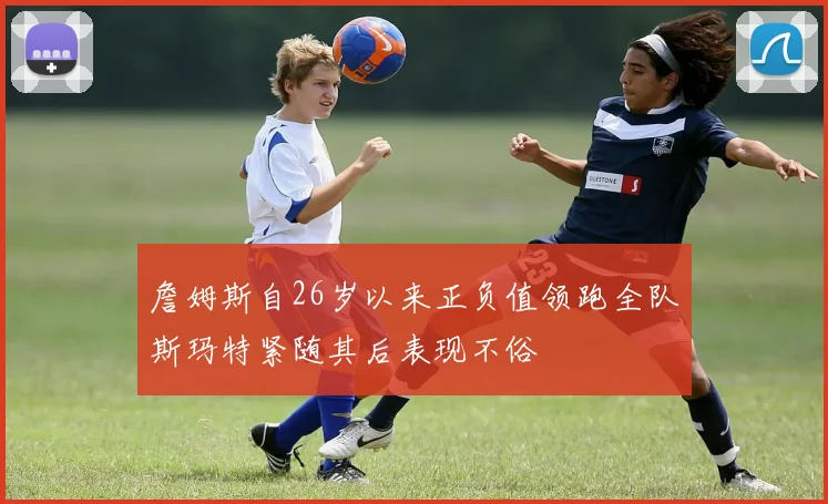 詹姆斯自26岁以来正负值领跑全队斯玛特紧随其后表现不俗