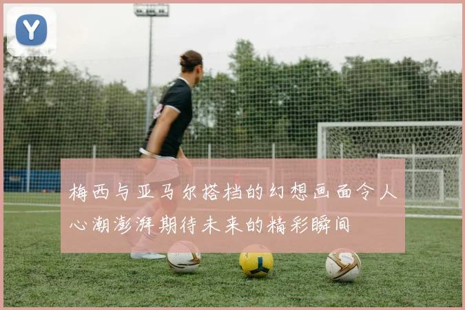 梅西与亚马尔搭档的幻想画面令人心潮澎湃期待未来的精彩瞬间