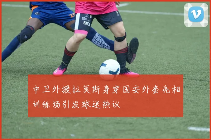 中卫外援拉莫斯身穿国安外套亮相训练场引发球迷热议