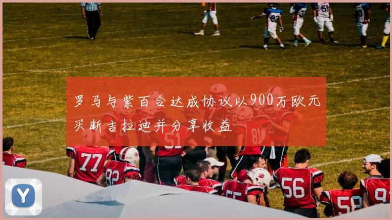 罗马与紫百合达成协议以900万欧元买断吉拉迪并分享收益