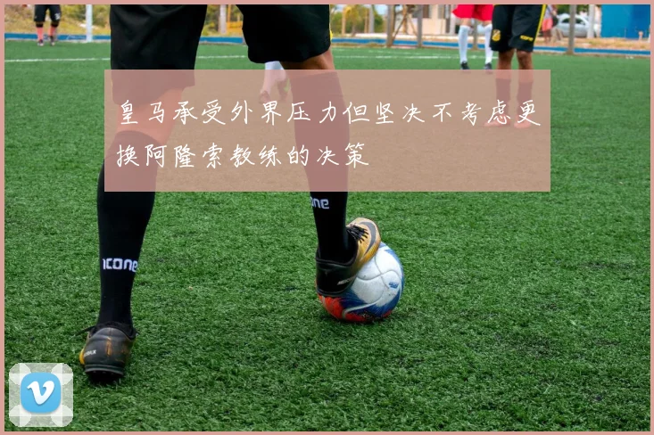 皇马承受外界压力但坚决不考虑更换阿隆索教练的决策