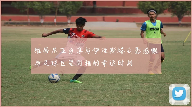 维蒂尼亚分享与伊涅斯塔合影感慨与足球巨星同框的幸运时刻