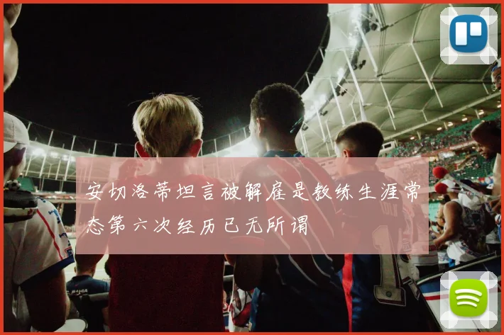 安切洛蒂坦言被解雇是教练生涯常态第六次经历已无所谓