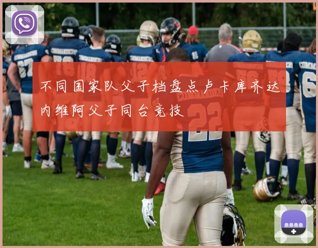 不同国家队父子档盘点卢卡库齐达内维阿父子同台竞技