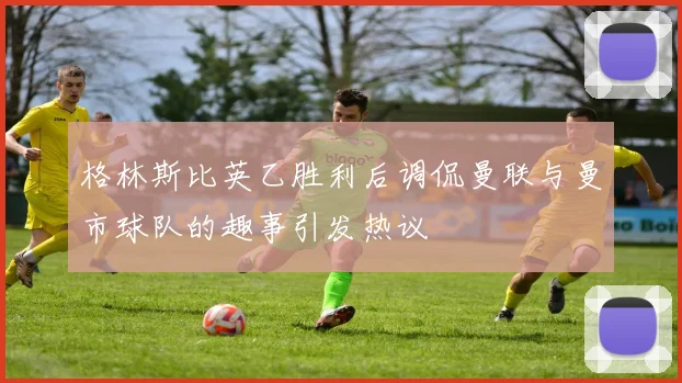 格林斯比英乙胜利后调侃曼联与曼市球队的趣事引发热议