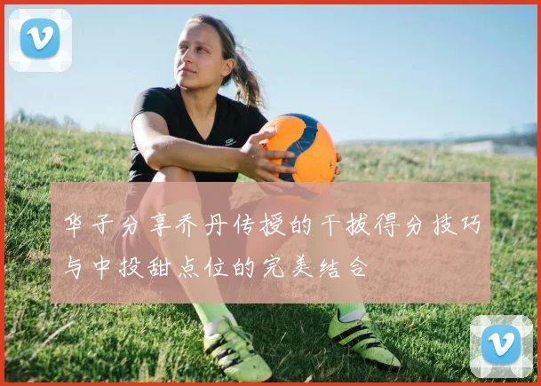 华子分享乔丹传授的干拔得分技巧与中投甜点位的完美结合