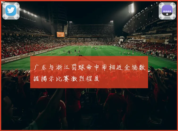 广东与浙江罚球命中率相近全场数据揭示比赛激烈程度