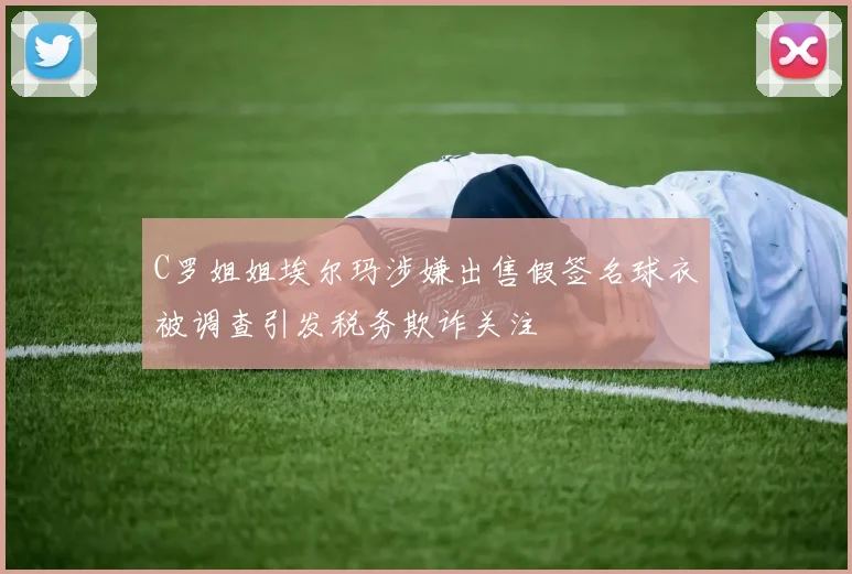 C罗姐姐埃尔玛涉嫌出售假签名球衣被调查引发税务欺诈关注