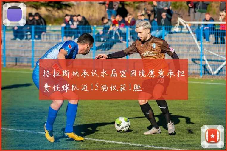格拉斯纳承认水晶宫困境愿意承担责任球队近15场仅获1胜