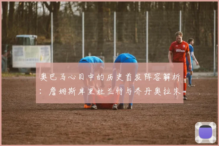 奥巴马心目中的历史首发阵容解析：詹姆斯库里杜兰特与乔丹奥拉朱旺的传奇组合