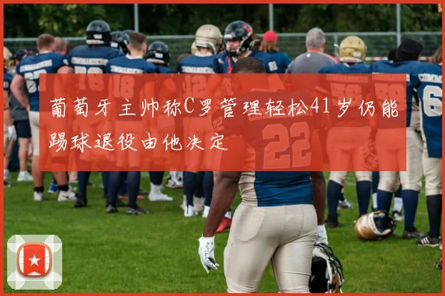 葡萄牙主帅称C罗管理轻松41岁仍能踢球退役由他决定