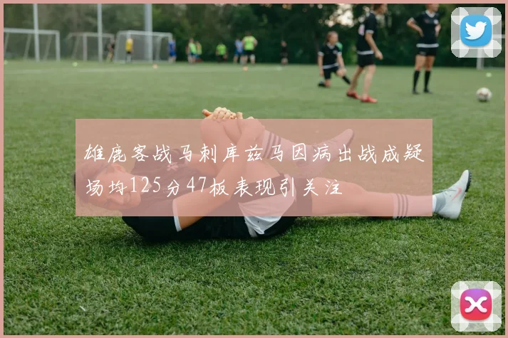 雄鹿客战马刺库兹马因病出战成疑场均125分47板表现引关注