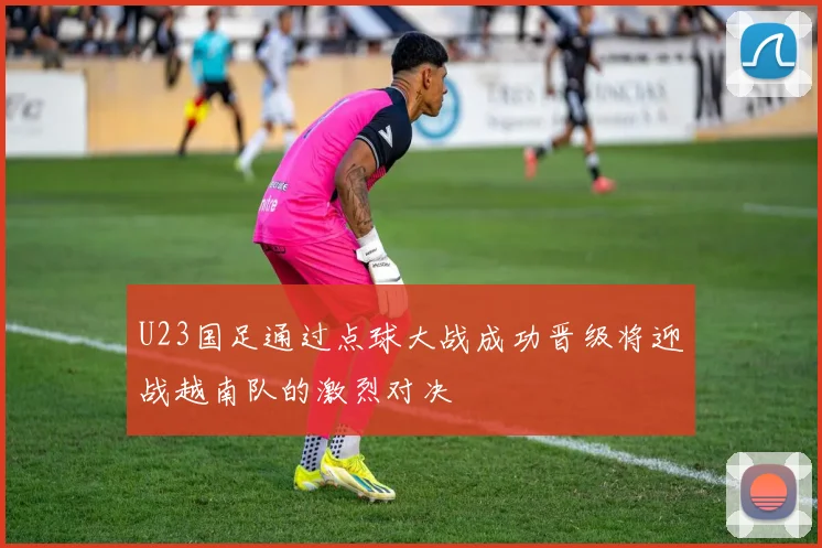 U23国足通过点球大战成功晋级将迎战越南队的激烈对决