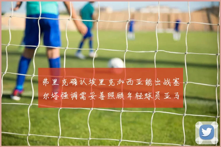 弗里克确认埃里克加西亚能出战塞尔塔强调需妥善照顾年轻球员亚马尔