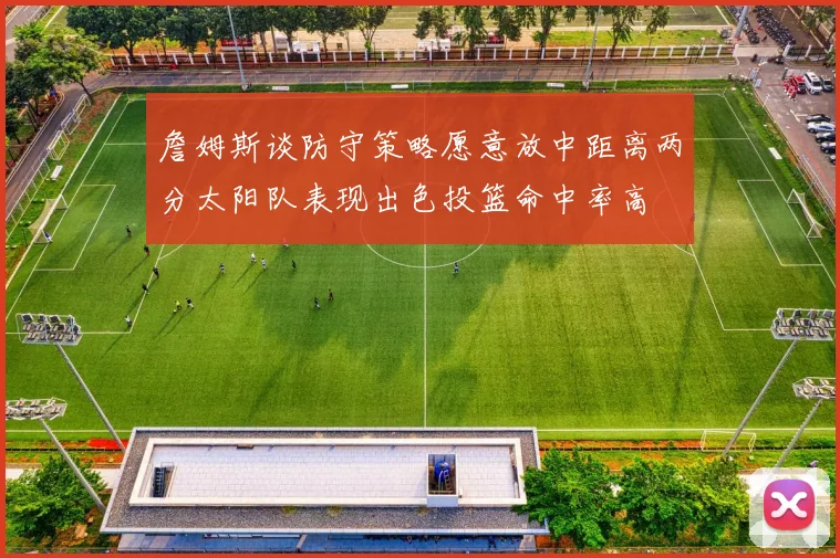 詹姆斯谈防守策略愿意放中距离两分太阳队表现出色投篮命中率高