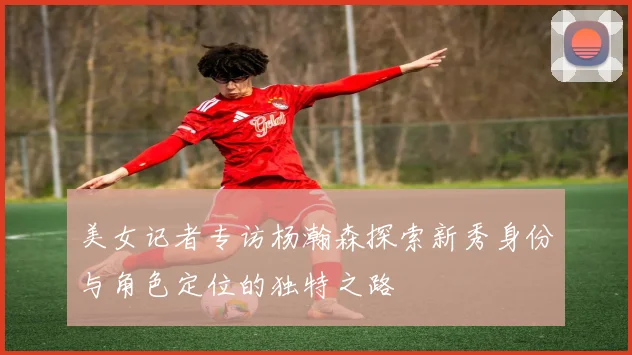 美女记者专访杨瀚森探索新秀身份与角色定位的独特之路