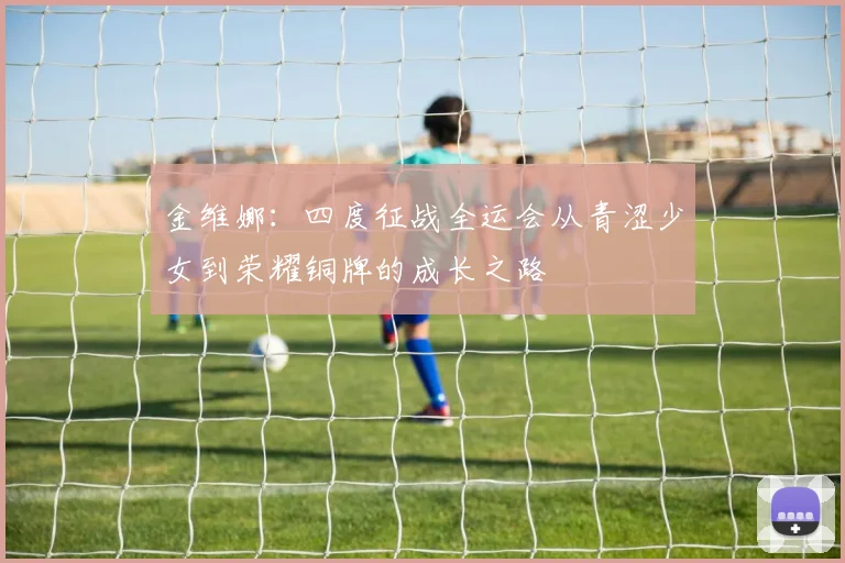 金维娜：四度征战全运会从青涩少女到荣耀铜牌的成长之路