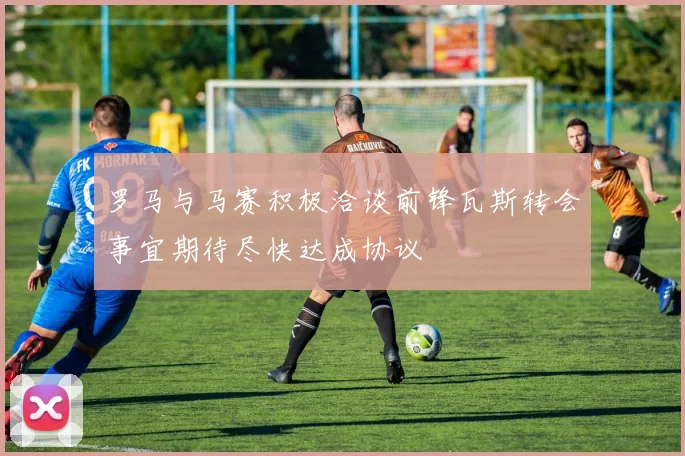 罗马与马赛积极洽谈前锋瓦斯转会事宜期待尽快达成协议