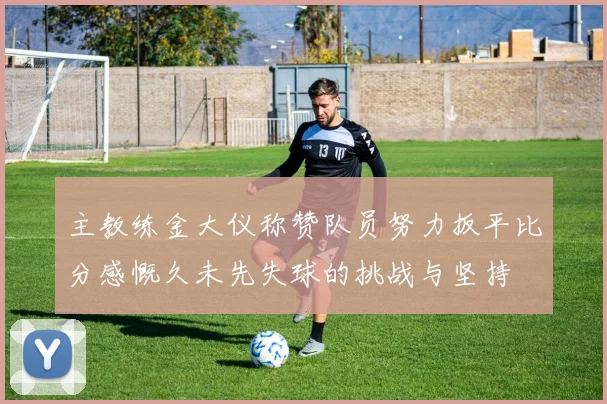 主教练金大仪称赞队员努力扳平比分感慨久未先失球的挑战与坚持