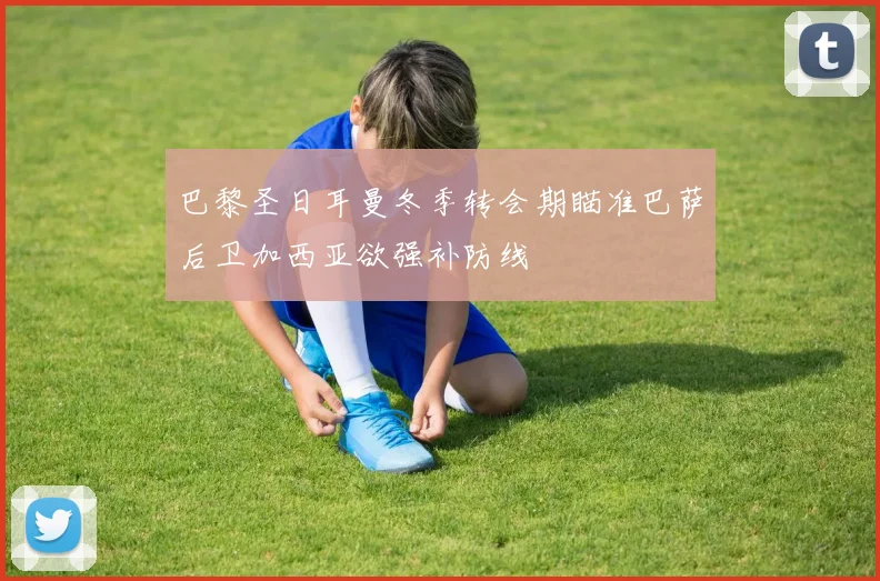 巴黎圣日耳曼冬季转会期瞄准巴萨后卫加西亚欲强补防线