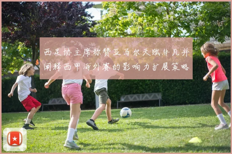 西足协主席称赞亚马尔天赋非凡并阐释西甲海外赛的影响力扩展策略