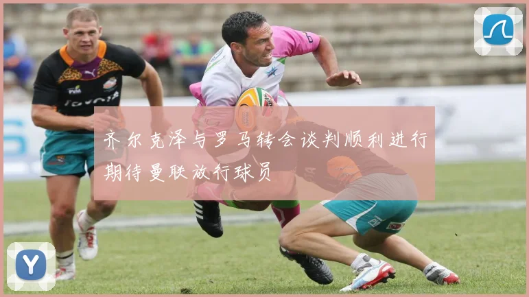 齐尔克泽与罗马转会谈判顺利进行期待曼联放行球员