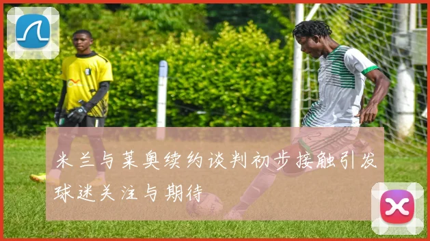 米兰与莱奥续约谈判初步接触引发球迷关注与期待